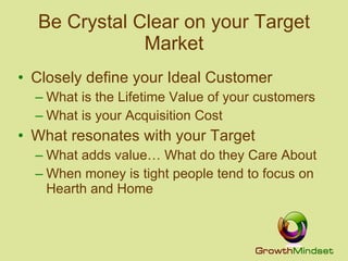 Be Crystal Clear on your Target Market Closely define your Ideal Customer What is the Lifetime Value of your customers What is your Acquisition Cost What resonates with your Target What adds value… What do they Care About When money is tight people tend to focus on Hearth and Home  