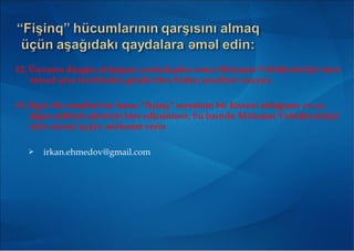 12. Ünvanın düzgün olduğunu yoxladıqdan sonra M lumat T hlük sizliyi üzrə ə ə ə
m sul ş xs t r find n gönd ril n bütün emaill ri oxuyunə ə ə ə ə ə ə ə
13. g r Siz emailin h r hansı “fişinq” sxeminin bir hiss si olduğunu v yaƏ ə ə ə ə
dig r şübh li aktivliyi hiss edirsinizs , bu bar d M lumat T hlük sizliyiə ə ə ə ə ə ə ə
üzr m sul işçiy m lumat verinə ə ə ə
 irkan.ehmedov@gmail.com
 