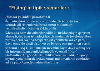 Hesabın yalandan yenil şm siə ə
İstifad çil r online servis provider t r find n saytə ə ə ə ə ə
üzr (daxili sisteml rd hesab üzr ) m lumatınə ə ə ə ə
yenişl şdirdiyi üçün t ş kkür edilir.ə ə ə
Mesagda h m d x b rdar edilir ki, fırıldaqçılığın qarşısınıə ə ə ə
almaq üçün, g r istifad çi heç bir m lumatı t z l m yibsə ə ə ə ə ə ə ə ə
provayderin saytına hayperlinkl yön l r k ad v paroluə ə ə ə ə
daxil etm kl daxil olsun v bu bar d ona m lumat versin.ə ə ə ə ə ə
N z r alsaq ki, istifaf çil r vv ll r sayta daxil olaraq heçə ə ə ə ə ə ə ə
bir informasiyanı yenil şdirm yib v email “fişer”ə ə ə
t r find nd n gönd rilib, faktiki olaraq istifad çi “fişinq”ə ə ə ə ə ə
saytına yön ldil r k ondan z ruri m lumatlar, o cüml d nə ə ə ə ə ə ə
ad v parol bar d m lumatlar alınır.ə ə ə ə
 
