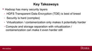 Key Takeaways
 Hadoop has many security layers
- HDFS Transparent Data Encryption (TDE) is best of breed
- Security is hard (complex)
- Virtualization / containerization only makes it potentially harder
- Compute and storage separation with virtualization /
containerization can make it even harder still
 