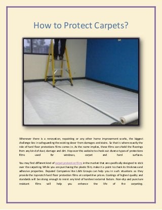 How to Protect Carpets?
Whenever there is a renovation, repainting or any other home improvement works, the biggest
challenge lies in safeguarding the existing decor from damages and stains. So that is where exactly the
role of hard floor protections films comes in. As the name implies, these films can shield the floorings
from any kind of dust, damage and dirt. Hop over this website to check out diverse types of protections
films used for windows, carpet and hard surfaces.
You may find different kind of carpet protection films in the market that are specifically designed to stick
over the carpeting. While you are purchasing the plastic film, make it a point to check its thickness and
adhesive properties. Reputed Companies like L&N Groups can help you in such situations as they
provide the top-notch hard floor protection films at competitive prices. Coatings of highest quality and
standards will be strong enough to resist any kind of harshest external factors. Non-slip and puncture
resistant films will help you enhance the life of the carpeting.
 