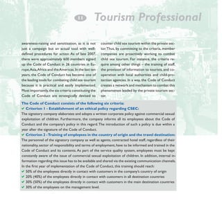 1
­1

Tourism Professional

awareness-raising and sensitisation, as it is not
just a campaign but an actual tool with welldefined procedures for action. As of late 2007,
there were approximately 600 members signed
up the Code of Conduct in 26 countries in Europe, Asia, Africa and the Americas. In the last ten
years, the Code of Conduct has become one of
the leading tools for combating child sex tourism
because it is practical and easily implemented.
Most importantly, the six criteria constituting the
Code of Conduct are strategically devised to

counter child sex tourism within the private sector. Thus, by committing to the criteria, member
companies are proactively working to combat
child sex tourism. For instance, the criteria require among other things – the training of staff,
the provision of information to tourists, and cooperation with local authorities and child-protection agencies. In a way, the Code of Conduct
creates a network and mechanism to combat this
phenomenon leaded by the private tourism sector.

The Code of Conduct consists of the following six criteria:
aCriterion 1 - Establishment of an ethical policy regarding CSEC:
The signatory company elaborates and adopts a written corporate policy against commercial sexual
exploitation of children. Furthermore, the company informs all its employees about the Code of
Conduct and the company’s policy in this regard. The introduction of such a policy is due within a
year after the signature of the Code of Conduct.
aCriterion 2 - Training of employees in the country of origin and the travel destination:
The personnel of the signatory company as well as agents, contracted hotel staff, regardless of their
nationality, sector of responsibility and terms of employment, have to be informed and trained in the
Code of Conduct and its contents. As part of the service quality system, employees must be kept
constantly aware of the issue of commercial sexual exploitation of children. In addition, internal information regarding this issue has to be available and shared via the existing communication channels.
In the first year of implementation of the Code of Conduct, this training should reach:
a50% of the employees directly in contact with customers in the company’s country of origin
a20% (40%) of the employees directly in contact with customers in all destination countries
a30% (50%) of the employees directly in contact with customers in the main destination countries
a30% of the employees on the management level.

 
