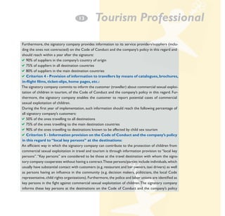 13

Tourism Professional

Furthermore, the signatory company provides information to its service providers/suppliers (including the ones not contracted) on the Code of Conduct and the company’s policy in this regard and
should reach within a year after the signature:
a90% of suppliers in the company’s country of origin
a75% of suppliers in all destination countries
a80% of suppliers in the main destination countries
aCriterion 4 - Provision of information to travellers by means of catalogues, brochures,
in-flight films, ticket-slips, home pages, etc.:
The signatory company commits to inform the customer (traveller) about commercial sexual exploitation of children in tourism, of the Code of Conduct and the company’s policy in this regard. Furthermore, the signatory company enables the customer to report potential cases of commercial
sexual exploitation of children.
During the first year of implementation, such information should reach the following percentage of
all signatory company’s customers:
a50% of the ones travelling to all destinations
a75% of the ones travelling to the main destination countries
a90% of the ones travelling to destinations known to be affected by child sex tourism
aCriterion 5 - information provision on the Code of Conduct and the company’s policy
in this regard to “local key persons” at the destinations:
An efficient way in which the signatory company can contribute to the protection of children from
commercial sexual exploitation in travel and tourism is through information provision to “local key
persons”. “Key persons” are considered to be those at the travel destination with whom the signatory company cooperates without having a contract.These persons/parties include individuals, which
usually have substantial contact with customers (e.g. restaurant and bar owners, taxi drivers) as well
as persons having an inﬂuence in the community (e.g. decision makers, politicians, the local Code
representative, child rights organizations). Furthermore, the police and labor unions are identified as
key persons in the fight against commercial sexual exploitation of children. The signatory company
informs these key persons at the destinations on the Code of Conduct and the company’s policy

 