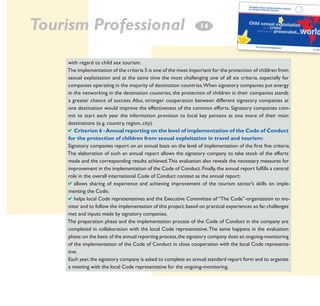 Tourism Professional

14

with regard to child sex tourism.
The implementation of the criteria 5 is one of the most important for the protection of children from
sexual exploitation and at the same time the most challenging one of all six criteria, especially for
companies operating in the majority of destination countries.When signatory companies put energy
in the networking in the destination countries, the protection of children in their companies stands
a greater chance of success. Also, stronger cooperation between different signatory companies at
one destination would improve the effectiveness of the common efforts. Signatory companies commit to start each year the information provision to local key persons at one more of their main
destinations (e.g. country, region, city).
aCriterion 6 - Annual reporting on the level of implementation of the Code of Conduct
for the protection of children from sexual exploitation in travel and tourism:
Signatory companies report on an annual basis on the level of implementation of the first five criteria.
The elaboration of such an annual report allows the signatory company to take stock of the efforts
made and the corresponding results achieved. This evaluation also reveals the necessary measures for
improvement in the implementation of the Code of Conduct. Finally, the annual report fulfills a central
role in the overall international Code of Conduct context as the annual report:
aallows sharing of experience and achieving improvement of the tourism sector’s skills on implementing the Code;
ahelps local Code representatives and the Executive Committee of “The Code”-organization to monitor and to follow the implementation of this project, based on practical experiences so far, challenges
met and inputs made by signatory companies.
The preparation phase and the implementation process of the Code of Conduct in the company are
completed in collaboration with the local Code representative. The same happens in the evaluation
phase: on the basis of the annual reporting process, the signatory company does an ongoing-monitoring
of the implementation of the Code of Conduct in close cooperation with the local Code representative.
Each year, the signatory company is asked to complete an annual standard report form and to organize
a meeting with the local Code representative for the ongoing-monitoring.

 