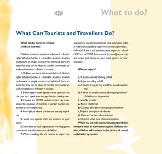 What to do?

1
­7

What Can Tourists and Travellers Do?
What can be done to combat 		
child sex tourism?

	

Child sex tourism is a serious violation of children’s
rights.Whether he/she is a traveller, a tourist, a tourism
professional or simply a concerned individual, there are
steps that they can be taken to combat commercial sexual exploitation of children in tourism.
1. Child sex tourism is a serious violation of children’s
rights.Whether he/she is a traveller, a tourist, a tourism
professional or simply a concerned individual, there are
steps that they can be taken to combat commercial sexual exploitation of children in tourism.
2. If their regular travel agents or tour operators do
not have such a policy, encourage them to develop one.
3. Consult the ECPAT website to find out more
about the situation of children in certain tourism destinations (www.ecpat.net).
4. Avoid places where children are sexually exploited.
5. Speak out against child sex tourism to your
peers.
6.Contribute to local organisations working against
commercial sexual exploitation of children.
7. When travelling, do not hesitate to report any

suspicion of sexual exploitation to local authorities (a list
of hotlines is available at http://www.unwto.org/protect_
children/). If this is not possible, please report to a local
NGO or to ECPAT International (protect@ecpat.net),
and when back home, to your travel agency or tour
operator.
What to report?
a. A tourist sexually abusing a child
b. A person selling a child
c. A tourist trying to buy a child for sexual exploita	
	
tion
d. A hotel or travel company allowing exploitation 	
	
of children on the premisis.
If possible, provide:
a. Name of offender
b. Country of origin or even passport number
c. Physical description of offender
d. Date and location of exploitation
e. Hotel or other type of accommodation
When you see child sex tourism,report it.Unless
everyone takes an active stance against child sex tourism, children will continue to be victims of sexual
exploitation by tourists.

 
