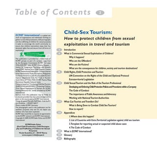 Table of Contents

Child-Sex Tourism:

ECPAT International

is a global network of organisations and individuals working together to end child prostitution, child pornography
and the trafficking of children for sexual purposes.
It seeks to encourage the world community to
ensure that children everywhere enjoy their fundamental rights free and secure from all forms of
exploitation.

How to protect children from sexual
exploitation in travel and tourism
3
4

This publication is provided by a consortium of
ECPAT groups, as part of a project supported
by the European Commission: ECPAT Germany;
ONLUS/ECPAT Italia; ECPAT Austria; Respect –
Institut für Integrativen Tourismus und Entwicklung; ECPAT Estonia/Tartu Child Support Centre;
ECPAT Netherlands/Defense for Children International Netherlands; Preda Foundation, Philippines;
Fundacíon Paniamor, Costa Rica; EquitableTourism
Options (Equations), India; Fair Trade in Tourism
South Africa (FTTSA); MAIS–ECPAT Puerto Plata,
Dominican Republic; Solwodi Kenia.
Contents based on:“Combating Child SexTourism:
QUESTIONS & ANSWERS”;“Protecting Children
From Sexual Exploitation in Tourism. An ECPAT
Training Resource Kit”, kindly provided by ECPAT
International.
Extracts from this publication may be freely reproduced, provided that due acknowledgement is
given to the source and to ECPAT International.
Design & Layout: Marcello Dall‘Osso - Colt Stuff ©
Arti Grafiche - +393497156917
Photo credits: ECPAT Germany
The photographs used in this publication are for
aesthetic purposes only and do not depict any
children who have been exploited.
ECPAT Italy would like to express its appreciation
to the ECPAT network and ECPAT International.
Copyright © 2009, ECPAT-Italia Onlus and ECPAT
International
eCPAT
-italia onlus
(end Child Prostitution, Child Pornography and Trafficking of Children for Sexual
Purposes)
Vicolo Scavolino, 61 – 00187 roma
www.ecpat.it info@ecpat.it

2

8

10

17

18

29
30
31

introduction
What is Commercial Sexual exploitation of Children?
Why it happens?
Who are the offenders?
Who are the Victims?
What are the consequences for children, society and tourism destinations?
Child rights, Child Protection and Tourism
uN Convention on the rights of the Child and optional Protocol
extraterritorial legislation
Child Sexual Tourism and the role of the Tourism Professional
developing and enforcing Child-Protection Policies and Procedures within a Company
The Code of Conduct
The importance of Public Awareness and Advocacy
Working with National Tourism Authorities
What Can Tourists and Travellers do?
What is Being done to Combat Child Sex Tourism?
How to report?
Appendices
1.Where does this happen?
2. list of Countries with extra Territorial legislation against child sex tourism
3.Template for reporting actual or suspected child abuse cases
4.The Code of Conduct
What is eCPAT international?
Glossary
Bibliography

 