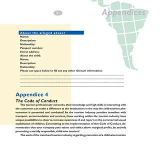 2
­1

Appendices

About the allegedl abuser	 a b u s e r
About the al eged
Name:
Description:
Nationality:
Passport number:
Home address:	
About the child:	
Name:
Description:
Nationality:
Please use space below to fill out any other relevant information
……………………………………………………………………………………………………
……………………………………………………………………………………………………
……………………………………………………………………………………………………
……………………………………………………………………………………………………

Appendice 4
The Code of Conduct

The tourism professionals‘ networks, their knowledge and high skills in interacting with
the customers can make a difference at the destinations in the way the child-tourism phenomenon is prevented and combated! As the tourism industry provides travellers with
transport, accommodation and services, those working within the tourism industry have
unique possibilities to observe, increase awareness of and report on the commercial sexual
exploitation of children. Committing to the implementation of this Code of Conduct, demonstrates that your company puts values and ethics above marginal profits, by actively
promoting a socially responsible, child-wise tourism!
The work of the travel and tourism industry regarding promotion of a child-wise tourism

 