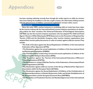 Appendices

2
­2

has been starting relatively recently. Even though the media reports on child sex tourism
have been hitting the headlines in the last couple of years, the information linking tourism
with the phenomenon of children commercial exploitation remains rather scarce.
Overview e w
Over vi
Since the early 1990‘s, various measures in combating child sex trade have been taken
by the tourism industry.At the international level, tourism industry associations are developing policies for their members. The Universal Federation of Travel Agents‘ Associations
(UFTAA) was the first tourism industry association who has adopted The Child and Travel
Agents‘ Charter (1994). Following the WTO Statement on the Prevention of Organised Sex
Tourism (1995) and the Stockholm Congress, other tourism industry organisations have
adopted their tourism policy documents or codes of conduct against child sex tourism.They
include:
The Code of Conduct against the Sexual Exploitation of Children of the International
Federation of Tour Operators (IFTO);
• The Resolution against the sexual exploitation of children of the International Hotel
and Restaurants Association (IH&RA);
• The Final Resolution condemning commercial sexual exploitation of children of the
International Air Transport Association (IATA);
• The Resolution against Sex Tourism of the International Federation of Women‘s
Travel Organisations (IFWTO);
• The Resolution to combat Child Sex Tourism of the Federation of International Youth
Travel Organisations (FIYTO);
• The Declaration against child sex tourism of the Group of National Tour Operators‘
Associations within the European Union (ECTAA);
• The Declaration against the Sexual Exploitation of Children of the Confederation of
the National Associations of Hotels, Restaurants, Cafés and Similar Establishments of
the European Union and the European Economic Area (HOTREC);
• The Resolution on Prostitution Tourism and Standard Agreement of the International

 