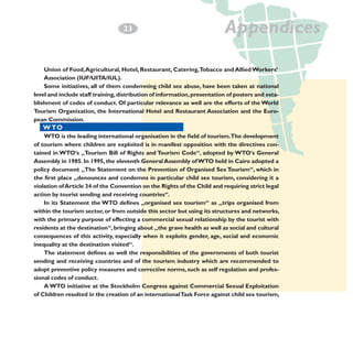2
­3

Appendices

Union of Food, Agricultural, Hotel, Restaurant, Catering,Tobacco and Allied Workers‘
Association (IUF/UITA/IUL).
Some initiatives, all of them condemning child sex abuse, have been taken at national
level and include staff training, distribution of information, presentation of posters and establishment of codes of conduct. Of particular relevance as well are the efforts of the World
Tourism Organization, the International Hotel and Restaurant Association and the European Commission.

W TO
WTO is the leading international organisation in the field of tourism.The development
of tourism where children are exploited is in manifest opposition with the directives contained in WTO‘s „Tourism Bill of Rights and Tourism Code“, adopted by WTO‘s General
Assembly in 1985. In 1995, the eleventh General Assembly of WTO held in Cairo adopted a
policy document „The Statement on the Prevention of Organised Sex Tourism“, which in
the first place „denounces and condemns in particular child sex tourism, considering it a
violation of Article 34 of the Convention on the Rights of the Child and requiring strict legal
action by tourist sending and receiving countries“.
In its Statement the WTO defines „organised sex tourism“ as „trips organised from
within the tourism sector, or from outside this sector but using its structures and networks,
with the primary purpose of effecting a commercial sexual relationship by the tourist with
residents at the destination“, bringing about „the grave health as well as social and cultural
consequences of this activity, especially when it exploits gender, age, social and economic
inequality at the destination visited“.
The statement defines as well the responsibilities of the governments of both tourist
sending and receiving countries and of the tourism industry which are recommended to
adopt preventive policy measures and corrective norms, such as self regulation and professional codes of conduct.
A WTO initiative at the Stockholm Congress against Commercial Sexual Exploitation
of Children resulted in the creation of an international Task Force against child sex tourism,

 