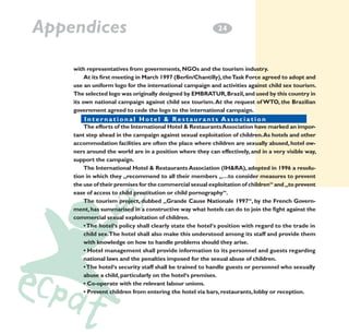 Appendices

2
­4

with representatives from governments, NGOs and the tourism industry.
At its first meeting in March 1997 (Berlin/Chantilly), the Task Force agreed to adopt and
use an uniform logo for the international campaign and activities against child sex tourism.
The selected logo was originally designed by EMBRATUR, Brazil, and used by this country in
its own national campaign against child sex tourism. At the request of WTO, the Brazilian
government agreed to cede the logo to the international campaign.
International o n a l & Restaurants Associationn t s A s s o c i a t i o n
I n t e r n a t i Hotel H o t e l & R e s t a u r a
The efforts of the International Hotel & Restaurants Association have marked an important step ahead in the campaign against sexual exploitation of children. As hotels and other
accommodation facilities are often the place where children are sexually abused, hotel owners around the world are in a position where they can effectively, and in a very visible way,
support the campaign.
The International Hotel & Restaurants Association (IH&RA), adopted in 1996 a resolution in which they „recommend to all their members „…to consider measures to prevent
the use of their premises for the commercial sexual exploitation of children“ and „to prevent
ease of access to child prostitution or child pornography“.
The tourism project, dubbed „Grande Cause Nationale 1997“, by the French Government, has summarised in a constructive way what hotels can do to join the fight against the
commercial sexual exploitation of children.
• The hotel‘s policy shall clearly state the hotel‘s position with regard to the trade in
child sex.The hotel shall also make this understood among its staff and provide them
with knowledge on how to handle problems should they arise.
• Hotel management shall provide information to its personnel and guests regarding
national laws and the penalties imposed for the sexual abuse of children.
• The hotel‘s security staff shall be trained to handle guests or personnel who sexually
abuse a child, particularly on the hotel‘s premises.
• Co-operate with the relevant labour unions.
• Prevent children from entering the hotel via bars, restaurants, lobby or reception.

 