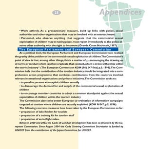 2
­5

Appendices

• Work actively. As a precautionary measure, build up links with police, social
authorities and other organisations that may be involved with an encroachment.
• Personnel, who observe anything that suggests that the commercial sexual
exploitation of children may be taking place, must report immediately to the police or
some other authority with the right to intervene (Grande Cause Nationale, 1997).
The E u r o p e a n P a r i a m e n t a n d E u r o p e
T h eEuropean Parliamentland European Commission a n C o m m i s s i o n
At a political level, the European Parliament and European Commission have realised
the gravity of the problem of the commercial sexual exploitation of children.The Commission‘s
point of view is that, among other things, this is a matter of „...encouraging the drawing up
of norms of conduct which can then eradicate that conduct, which is in line with ethics within
the tourist industry“ (The European Commission KOM (96) 547 final, p.3. 1996).The Commission feels that the contribution of the tourism industry should be integrated into a comprehensive action programme that combines contributions from the countries involved,
relevant international organisations and private initiatives.The Commission seeks to:
• to penalise persons who exploit children sexually
• to discourage the demand for and supply of the commercial sexual exploitation of
children
• to encourage member countries to adopt a common standpoint against the sexual
exploitation of children within the tourism industry
The Commission also seeks better European co-ordination of information campaigns
targeted at tourism where children are sexually exploited (KOM 96547, p.9, 1996).
The following concrete measures have been taken by the European Commission so far:
• preparation of label folders for tourists
• preparation of a training kit for tourism staff
• preparation of an in-flight video.
Between 2000 and 2003, the Code of Conduct development has been co-financed by the European Commission. Since August 2004 the Code Steering Committee Secretariat is funded by
UNICEF from the contribution of the Japan Committee for UNICEF.

 