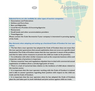 2
­7

Appendices

Adjusted forms are also available for other types of tourism companies:
aAssociations and Federations
aAirlines and Ferry lines
aBars and Nightclubs
aLocal Service Providers & Incoming Agencies
aRestaurants
aSmall hotels and other accommodation providers
aTravel Agencies
Please contact the Code Secretariat if your company is interested in pursuing signing
of the Code.
Key elements when adopting and setting up a functional Code of Conduct for tour operators:
aThe fact that a tour operator has adopted the Code of Conduct does not mean that
the tour operator guarantees that sexual exploitation does not occur at a specific travel
destination.The Code of Conduct states that the tour operator is aware of the problem
and that he takes active measures to prevent the child sex trade on his premises.
aCo-ordination with other similar measures such as the corporate business ethics and
corporate codes of practices is important.
aVarious countries‘ laws and regulations stipulate how to deal with commercial sexual
exploitation of children (from a strictly legal point of view).
aThere is a lack of numerical data relative to the incidence of child abuse related to
the tourism sector.
aIt is important that the tour operator working with the Code of Conduct is trained
and is able to answer questions regarding their position with respect to the child sex
trade and the Code of Conduct.
aIt is important that the tour operator, when he has adopted the Code of Conduct,
plans for, and takes part in, both individual and joint actions against child sex trade.

 