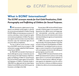 2
­9

ECPAT International

What is ECPAT International?
The ECPAT acronym stands for End Child Prostitution, Child
Pornography and Trafficking of Children for Sexual Purposes.

E

CPAT International is a global network of organizations and individuals working together to eliminate
the commercial sexual exploitation of children.Presently,
81 ECPAT affiliates and national groups are present in 75
countries, undertaking a variety of programmes against
commercial sexual exploitation of children.They seek to
encourage the world community to ensure that children
everywhere enjoy their fundamental rights, free and
secure from all forms of exploitation.
The issue of child sex tourism has been a central
focus of the ECPAT network since its inception in 1990
and launched a campaign entitled ‘End Child Prostitution
in Asian Tourism’ (ECPAT).
By 1996, ECPAT had extended in Asia, Europe and
America.Although the acronym remained the same, the
full name became End Child Prostitution, Child Pornography and Trafficking of Children for Sexual Purposes.
Since the First World Congress against Commercial Sexual Exploitation of Children, in Stockholm, Sweden in
1996, ECPAT has collaborated with the United Nations
Children’s Fund (UNICEF) and the NGO Group for the
Convention on the Rights of the Child.

Five years later,in 2001,the SecondWorld Congress
took place inYokohama, Japan. It was successful in mobilizing partners from different sectors and bringing together multi-stakeholder partnerships: governments,
NGOs,law enforcement,the travel and tourism industry,
international development agencies, and representatives
of the civil society.
In 2008 on the occasion of the World Congress III,
which took place in Rio de Janeiro, Brazil, an “Action Plan
to Prevent and Stop the Sexual Exploitation of Children
and Adolescents” was developed. It points out new strategies to counter increased forms of sexual exploitation,
such as pornography in the Internet, child trafficking and
growing migration around the world.
Today, the ECPAT International Secretariat and the
ECPAT International network continue to work actively
against all forms of commercial sexual exploitation of
children.The network partners collaborate with appropriate agencies and organizations around the world to
ensure that there is continuous and effective protection
of children from all forms of commercial sexual exploitation.

 