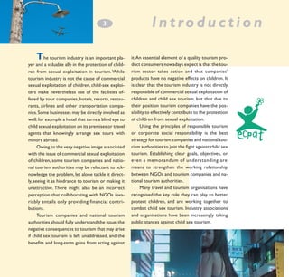 3
­

T

he tourism industry is an important player and a valuable ally in the protection of children from sexual exploitation in tourism. While
tourism industry is not the cause of commercial
sexual exploitation of children, child-sex exploiters make nevertheless use of the facilities offered by tour companies, hotels, resorts, restaurants, airlines and other transportation companies. Some businesses may be directly involved as
well: for example a hotel that turns a blind eye to
child sexual exploitation on its premises or travel
agents that knowingly arrange sex tours with
minors abroad.
Owing to the very negative image associated
with the issue of commercial sexual exploitation
of children, some tourism companies and national tourism authorities may be reluctant to acknowledge the problem, let alone tackle it directly, seeing it as hindrance to tourism or making it
unattractive. There might also be an incorrect
perception that collaborating with NGOs invariably entails only providing financial contri- 	
butions.
Tourism companies and national tourism
authorities should fully understand the issue, the
negative consequences to tourism that may arise
if child sex tourism is left unaddressed, and the
benefits and long-term gains from acting against

Introduction
it. An essential element of a quality tourism product consumers nowadays expect is that the tourism sector takes action and that companies’
products have no negative effects on children. It
is clear that the tourism industry is not directly
responsible of commercial sexual exploitation of
children and child sex tourism, but that due to
their position tourism companies have the possibility to effectively contribute to the protection
of children from sexual exploitation.
Using the principles of responsible tourism
or corporate social responsibility is the best
strategy for tourism companies and national tourism authorities to join the fight against child sex
tourism. Establishing clear goals, objectives, or
even a memorandum of understanding are 	
means to strengthen the working relationship
between NGOs and tourism companies and national tourism authorities.
Many travel and tourism organisations have
recognised the key role they can play to better
protect children, and are working together to
combat child sex tourism. Industry associations
and organisations have been increasingly taking
public stances against child sex tourism.

 