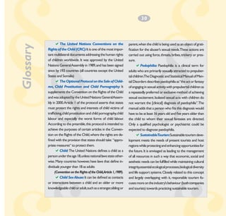 Glossary

3
­0

aThe United Nations Conventions on the
Rights of the Child (CRC): It is one of the most important multilateral documents addressing the human rights
of children worldwide. It was approved by the United
Nations General Assembly in 1989, and has been signed
since by 193 countries (all countries except the United
States and Somalia)
aThe Optional Protocol on the Sale of Children, Child Prostitution and Child Pornography: It
supplements the Convention on the Rights of the Child
and was adopted by the United Nations GeneralAssembly in 2000.Article 1 of the protocol asserts that states
must protect the rights and interests of child victims of
trafficking, child prostitution and child pornography, child
labour and especially the worst forms of child labour.
According to the preamble, this protocol is intended to
achieve the purposes of certain articles in the Convention on the Rights of the Child, where the rights are defined with the provision that states should take “appropriate measures“ to protect them.
aChild: The United Nations defines a child as a
person under the age 18,unless national laws state otherwise. Many countries however, have laws that define individuals younger than 18 as adults
(Convention on the Rights of the Child,Article 1, 1989).
aChild Sex Abuse: It can be defined as contacts
or interactions between a child and an older or more
knowledgeable child or adult,such as a stranger,sibling or

parent, when the child is being used as an object of gratification for the abuser’s sexual needs.These actions are
carried out using force, threats, bribes, trickery or pressure.
aPedophilia: Paedophilia is a clinical term for
adults who are primarily sexually attracted to prepubertal children.The Diagnostic and Statistical Manual of Mental Disorders describes paedophilia as “the act or fantasy
of engaging in sexual activity with prepubertal children as
a repeatedly preferred or exclusive method of achieving
sexual excitement. Isolated sexual acts with children do
not warrant the [clinical] diagnosis of paedophilia”.The
manual adds that a person who fits this diagnosis would
have to be at least 16 years old and five years older than
the child to whom their sexual fantasies are directed.
Only a qualified psychologist or psychiatrist could be
expected to diagnose paedophilia.
aSustainableTourism:Sustainable tourism development meets the needs of present tourists and host
regions while protecting and enhancing opportunities for
the future. It is envisaged as leading to the management
of all resources in such a way that economic, social and
aesthetic needs can be fulfilled while maintaining cultural
integrity,essential ecological processes,biological diversity
and life support systems. Closely related to this concept
and largely overlapping with it, responsible tourism focuses more on the industry’s behaviour (both companies
and tourists) towards practicing sustainable tourism.

 