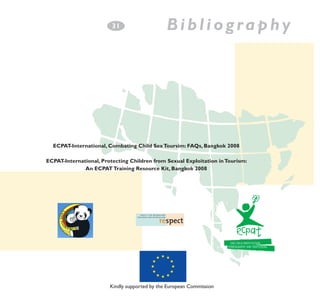 3
­1

Bibliography

ECPAT-International, Combating Child Sex Toursim: FAQs, Bangkok 2008
ECPAT-International, Protecting Children from Sexual Exploitation in Tourism:
An ECPAT Training Resource Kit, Bangkok 2008

Kindly supported by the European Commission

 