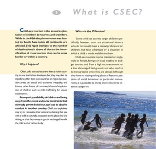 5
­

C

hild-sex tourism is the sexual exploitation of children by tourists and travellers.
While in the 80th the phenomenon was limited to South Asia, today all continents are
affected. This rapid increase in the number
of destinations is above all due to the intensification of mass tourism that can be cross
border or within a country.
Why it happens?
Often, child sex tourists travel from a richer country to one that is less developed, but they may also be
travellers within their own countries or region. Sex tourism preys on sexual and economic inequality, and
fosters other forms of commercial sexual exploitation of children such as child trafficking for sexual
exploitation.
Anonymity,availability of children and being
away from the moral and social constraints that
normally govern behaviour, can lead to abusive
conduct in another country. Child sex exploiters
may try to rationalise their actions by claiming that sex
with a child is culturally acceptable in the place they are
visiting, or that the money or goods exchanged benefit
the child and/or his/her family.

What is CSEC?
Who are the Offenders?
Some child-sex tourists target children specifically, however, most are situational abusers
who do not usually have a sexual preference for
children, but take advantage of a situation in
which a child is made available to them.
Child-sex tourists may be married or single,
male or female, foreign or local, wealthy or budget tourists and from a high socio-economic or
a less advantaged background, and who tend to
be transgressive when they are abroad. Although
they have no distinguishing physical features, patterns of social behaviour or particular mannerisms, it is possible to divide them into three distinct categories:

 