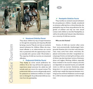 6
­

a

Paedophile Child-Sex Tourist
They manifest an exclusive sexual inclination
for pre-pubescent children. Usually considered
as someone suffering from a clinical disorder, the
paedophile may not show any preference for the
gender of children and may not view sexual
contact with children as harmful. Paedophiles, as
well as the ‘preferential’ abusers described above,
are a minority of child-sex tourists.

Child-Sex Tourism

a

Situational Child-Sex Tourist		
They abuse children by way of experimentation
or through the anonymity and impunity afforded
by being a tourist. They do not have an exclusive
sexual inclination for children. Often, the situational offender is an indiscriminate sex tourist
who is presented with the opportunity to interact sexually with a person under 18 and takes it.
The majority of child sex tourists are situational
offenders.
a Preferential Child-Sex Tourist		
They display an active sexual preference for
children. He or she may still have the capacity to
experience sexual attraction for adults but will
actively seek out minors for sexual contact. The
preferential child-sex tourist will generally search
for pubescent or adolescent children. It is important to distinguish the preferential child-sex tourists from the paedophiles.

Who are the Victims?
Victims of child sex tourism often come
from socio-economically disadvantaged backgrounds. However, this is not their only characteristic: many come from ethnic minorities, displaced communities and other marginalised social groups.Victims are both girls and boys, some
of whom may also have been victims of domestic
abuse and neglect. Working children, especially
those involved in the tourism industry and who
are dependent on seasonal income, can easily fall
victim to child sex tourism. Sometimes, simply
being born in a tourism destination characterised by major wealth discrepancies between incoming tourists and local inhabitants can be enough
for a child to become exploited in child sex tourism.

 
