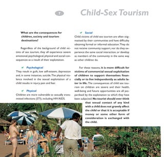 7
­

What are the consequences for 		
children, society and tourism 		
destinations?
Regardless of the background of child victims of sex tourism, they all experience severe
emotional, psychological, physical and social consequences as a result of their exploitation.

a

Psychological		
		
They result in guilt, low self-esteem, depression
and, in some instances, suicide. The physical violence involved in the sexual exploitation of a
child results in injury, pain and fear.

a

Physical		
		
Children are more vulnerable to sexually transmitted infections (STI), including HIV/AIDS.

Child-Sex Tourism
a Social					
Child victims of child sex tourism are often stigmatised by their communities and have difficulty
obtaining formal or informal education. They do
not receive community support, nor do they experience the same social interaction, or develop
as members of the community in the same way
as other children do.
For these reasons, it is more difficult for
victims of commercial sexual exploitation
of children to support themselves financially or to live independently as adults later in life. The consequences of child sex tourism on children are severe and their health,
well-being and future opportunities are all jeopardised by the exploitation to which they have
been subjected. No tourist should ever think
that sexual contact of any kind
with a child does not gravely affect
the child or that it is acceptable if
money or some other form of
consideration is exchanged with
the child.

 