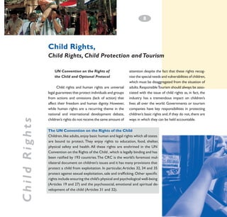 8
­

Child Rights,
Child Rights, Child Protection and Tourism

Child Rights

UN Convention on the Rights of
the Child and Optional Protocol
Child rights and human rights are universal
legal guarantees that protect individuals and groups
from actions and omissions (lack of action) that
affect their freedom and human dignity. However,
while human rights are a recurring theme in the
national and international development debate,
children’s rights do not receive the same amount of

attention despite the fact that these rights recognise the special needs and vulnerabilities of children,
which must be disaggregated from the situation of
adults. Responsible Tourism should always be associated with the issue of child rights as, in fact, the
industry has a tremendous impact on children’s
lives all over the world. Governments or tourism
companies have key responsibilities in protecting
children’s basic rights and, if they do not, there are
ways in which they can be held accountable.

The UN Convention on the Rights of the Child
Children, like adults, enjoy basic human and legal rights which all states
are bound to protect. They enjoy rights to education, food, shelter,
physical safety and health. All these rights are enshrined in the UN
Convention on the Rights of the Child , which is legally binding and has
been ratified by 193 countries. The CRC is the world’s foremost multilateral document on children’s issues and it has many provisions that
protect a child from exploitation. In particular, Articles 32, 34 and 35
protect against sexual exploitation, sale and trafficking. Other specific
rights include ensuring the child’s physical and psychological well-being
(Articles 19 and 27) and the psychosocial, emotional and spiritual development of the child (Articles 31 and 32).

 