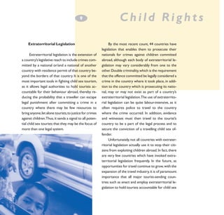 9
­

Extraterritorial Legislation
Extraterritorial legislation is the extension of
a country’s legislative reach to include crimes committed by a national or/and a national of another
country with residence permit of that country beyond the borders of that country. It is one of the
most important tools in fighting child sex tourism,
as it allows legal authorities to hold tourists accountable for their behaviour abroad, thereby reducing the probability that a traveller can escape
legal punishment after committing a crime in a
country where there may be few resources to
bring anyone, let alone tourists, to justice for crimes
against children.Thus, it sends a signal to all potential child sex tourists that they may be the focus of
more than one legal system.

Child Rights
By the most recent count, 44 countries have
legislation that enables them to prosecute their
nationals for crimes against children committed
abroad, although each body of extraterritorial legislation may vary considerably from one to the
other. Double criminality, which is the requirement
that the offence committed be legally considered a
crime in the country where it took place, in addition to the country which is prosecuting its national, may or may not exist as part of a country’s
extraterritorial legislation.The use of extraterritorial legislation can be quite labour-intensive, as it
often requires police to travel to the country
where the crime occurred. In addition, evidence
and witnesses must then travel to the tourist’s
country to be a part of the legal process and to
secure the conviction of a travelling child sex offender.
Unfortunately, not all countries with extraterritorial legislation actually use it to stop their citizens from exploiting children abroad. In fact, there
are very few countries which have invoked extraterritorial legislation frequently. In the future, as
opportunities for travel continue to grow, with the
expansion of the travel industry, it is of paramount
importance that all major tourist-sending countries such as enact and employ extraterritorial legislation to hold tourists accountable for child sex

 