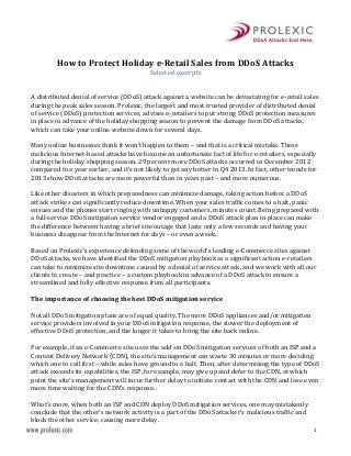 Selected excerpts

How to Protect Holiday e-Retail Sales from DDoS Attacks
A distributed denial of service (DDoS) attack against a website can be devastating for e-retail sales
during the peak sales season. Prolexic, the largest and most trusted provider of distributed denial
of service (DDoS) protection services, advises e-retailers to put strong DDoS protection measures
in place in advance of the holiday shopping season to prevent the damage from DDoS attacks,
which can take your online website down for several days.

Many online businesses think it won’t happen to them – and that is a critical mistake. These
malicious Internet-based attacks have become an unfortunate fact of life for e-retailers, especially
during the holiday shopping season. 29 percent more DDoS attacks occurred in December 2012
compared to a year earlier, and it’s not likely to get any better in Q4 2013. In fact, other trends for
2013 show DDoS attacks are more powerful than in years past – and more numerous.

Like other disasters in which preparedness can minimize damage, taking action before a DDoS
attack strikes can significantly reduce downtime. When your sales traffic comes to a halt, panic
ensues and the phones start ringing with unhappy customers, minutes count. Being prepared with
a full-service DDoS mitigation service vendor engaged and a DDoS attack plan in place can make
the difference between having a brief site outage that lasts only a few seconds and having your
business disappear from the Internet for days – or even a week.
Based on Prolexic’s experience defending some of the world’s leading e-Commerce sites against
DDoS attacks, we have identified the DDoS mitigation playbook as a significant action e-retailers
can take to minimize site downtime caused by a denial of service attack, and we work with all our
clients to create – and practice – a custom playbook in advance of a DDoS attack to ensure a
streamlined and fully effective response from all participants.
The importance of choosing the best DDoS mitigation service

Not all DDoS mitigation plans are of equal quality. The more DDoS appliances and/or mitigation
service providers involved in your DDoS mitigation response, the slower the deployment of
effective DDoS protection, and the longer it takes to bring the site back online.

For example, if an e-Commerce site uses the add-on DDoS mitigation services of both an ISP and a
Content Delivery Network (CDN), the site’s management can waste 30 minutes or more deciding
which one to call first – while sales have ground to a halt. Then, after determining the type of DDoS
attack exceeds its capabilities, the ISP, for example, may give up and defer to the CDN, at which
point the site’s management will incur further delay to initiate contact with the CDN and lose even
more time waiting for the CDN’s response.
What’s more, when both an ISP and CDN deploy DDoS mitigation services, one may mistakenly
conclude that the other’s network activity is a part of the DDoS attacker’s malicious traffic and
block the other service, causing more delay.

1

 