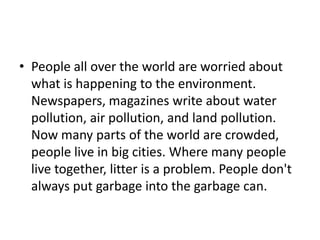 • People all over the world are worried about
  what is happening to the environment.
  Newspapers, magazines write about water
  pollution, air pollution, and land pollution.
  Now many parts of the world are crowded,
  people live in big cities. Where many people
  live together, litter is a problem. People don't
  always put garbage into the garbage can.
 