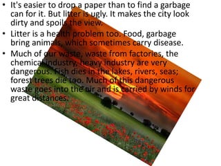 • It's easier to drop a paper than to find a garbage
  can for it. But litter is ugly. It makes the city look
  dirty and spoils the view.
• Litter is a health problem too. Food, garbage
  bring animals, which sometimes carry disease.
• Much of our waste, waste from factories, the
  chemical industry, heavy industry are very
  dangerous. Fish dies in the lakes, rivers, seas;
  forest trees die too. Much of this dangerous
  waste goes into the air and is carried by winds for
  great distances.
 