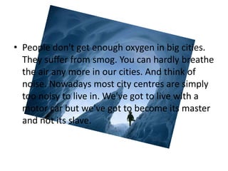 • People don't get enough oxygen in big cities.
  They suffer from smog. You can hardly breathe
  the air any more in our cities. And think of
  noise. Nowadays most city centres are simply
  too noisy to live in. We've got to live with a
  motor car but we've got to become its master
  and not its slave.
 