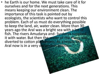 • he Earth is our home. We must take care of it for
  ourselves and for the next generations. This
  means keeping our environment clean. The
  importance of this task is pointed out by
  ecologists, the scientists who want to control this
  problem. Each of us must do everything possible
  to keep the land, air, water clean. More than 30
  years ago the Aral was a bright sea with a lot of
  fish. The rivers Amudarya and- Syrdarya supplied
  it with water. But then the water of the rivers was
  diverted to cotton plantations. As a result, the
  Aral now is in a very dangerous position.
 