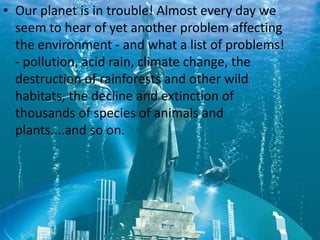 • Our planet is in trouble! Almost every day we
  seem to hear of yet another problem affecting
  the environment - and what a list of problems!
  - pollution, acid rain, climate change, the
  destruction of rainforests and other wild
  habitats, the decline and extinction of
  thousands of species of animals and
  plants....and so on.
 