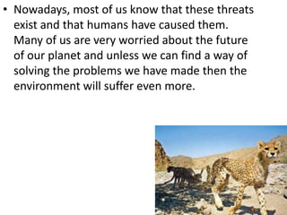 • Nowadays, most of us know that these threats
  exist and that humans have caused them.
  Many of us are very worried about the future
  of our planet and unless we can find a way of
  solving the problems we have made then the
  environment will suffer even more.
 