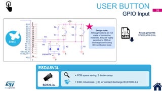 USER BUTTON
GPIO Input
SOT23-3L
 PCB space saving: 2 diodes array
 ESD robustness: + 30 kV contact discharge IEC61000-4-2
ESDA5V3L
Reuse gerber file
STM32L4R9I-EVAL
Design note:
Although buttons are not
made of conductive
materials, they are highly
sensitive to ESD air
discharge used during
IEC certification tests
39
 
