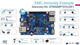EMC Immunity Example
Discovery Kit: STM32MP157A-DK1
USB Type-C Power Delivery
ESDA7P120-1U1M, ESDA25L
CC1, CC2VBUS
AUDIO
ESDA6V1BC6: 4-line ESD protection
OUTA, OUTB, MIC IN
USB HOST x2 (Dual USB Type-A)
ESDA7P120-1U1M (x2), ECMF02-2AMX6 (x2)
VBUS DP, DM
USB Type-C DRP (Source Only)
ESDA7P120-1U1M, ESDA25L, ECMF02-2AMX6
CC1, CC2VBUS
USB HOST x2 (Dual USB Type-A)
ESDA7P120-1U1M (x2), ECMF02-2AMX6 (x2)
VBUS DP, DM
DP, DM
HDMI
ECMF04-4HSWM10 (x2), ESDALC6V1-5M6
CEC, I2C, HPDTMDS datalines
MORPHO CONNECTOR
ESDA7P120-1U1M
5V Vin
USER BUTTONS
ESDALC6V1-1U2
MICRO SD CARD
HSP051-4M10 (x2)
SDMMC dataline
ST-LINK USB CONNECTOR
USBLC6-2P6
ETHERNET
HSP053-4M5
DP, DM, VBUS
4
 