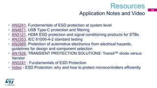 Resources
Application Notes and Video
• AN5241, Fundamentals of ESD protection at system level
• AN4871, USB Type-C protection and filtering
• AN5121, HDMI ESD protection and signal conditioning products for STBs
• AN3353, IEC 61000-4-2 standard testing
• AN2689, Protection of automotive electronics from electrical hazards,
guidelines for design and component selection
• AN1826, TRANSIENT PROTECTION SOLUTIONS: Transil™ diode versus
Varistor
• AN5241 : Fundamentals of ESD Protection
• Video - ESD Protection: why and how to protect microcontrollers efficiently
42
 