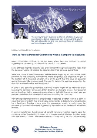 The journey for every business is different. We listen to you and
                          your objectives before proposing a plan for survival and growth.
                          We work alongside you and your team and focus on protecting
                          and improving your wealth.


Published on 15 July 2011by Tony Groom


 How to Protect Personal Guarantees when a Company is Insolvent

Many companies continue to be run even when they are insolvent to avoid
triggering the personal guarantees of the directors and owners.

Some of these might be listed for sale or investment through brokers in the hope that
the buyer or investor will release the directors from their personal guarantees.

While the broker’s sales/ investment memorandum might try to justify a valuation
premium for the company, normally the interested party’s due diligence will get to
the bottom of its financial situation. It is at this point that the issue of personal
guarantees normally emerges and it is easy to ignore the primary reason for the
directors wanting to sell or seek investment.

In spite of any personal guarantees, a buyer/ investor might still be interested even
knowing the company is insolvent. Often directors are trying to protect their personal
guarantees from being triggered as would occur in liquidation or an asset sale via
pre-pack administration so negotiations focus on saving the company.

Very often personal guarantees are provided to secured creditors such as a bank to
cover loans or overdrafts that are already protected by a debenture which provides
for a fixed and floating charge over the company’s assets. In such cases the
personal guarantee is often only triggered by liquidation when the bank is left with a
shortfall.

In such circumstances the directors will benefit from new investors helping save the
company rather than buying its assets via a pre-pack administration. It makes sense
that new investors protect their new money such as by taking security and/or having




                                    K2 Business Rescue
                              The Emergency Service for Business
                             Call Tony Groom on 0844 8040 540
 