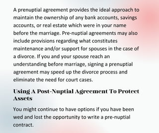 A prenuptial agreement provides the ideal approach to
maintain the ownership of any bank accounts, savings
accounts, or real estate which were in your name
before the marriage. Pre-nuptial agreements may also
include provisions regarding what constitutes
maintenance and/or support for spouses in the case of
a divorce. If you and your spouse reach an
understanding before marriage, signing a prenuptial
agreement may speed up the divorce process and
eliminate the need for court cases.
Using A Post-Nuptial Agreement To Protect
Assets
You might continue to have options if you have been
wed and lost the opportunity to write a pre-nuptial
contract.
 