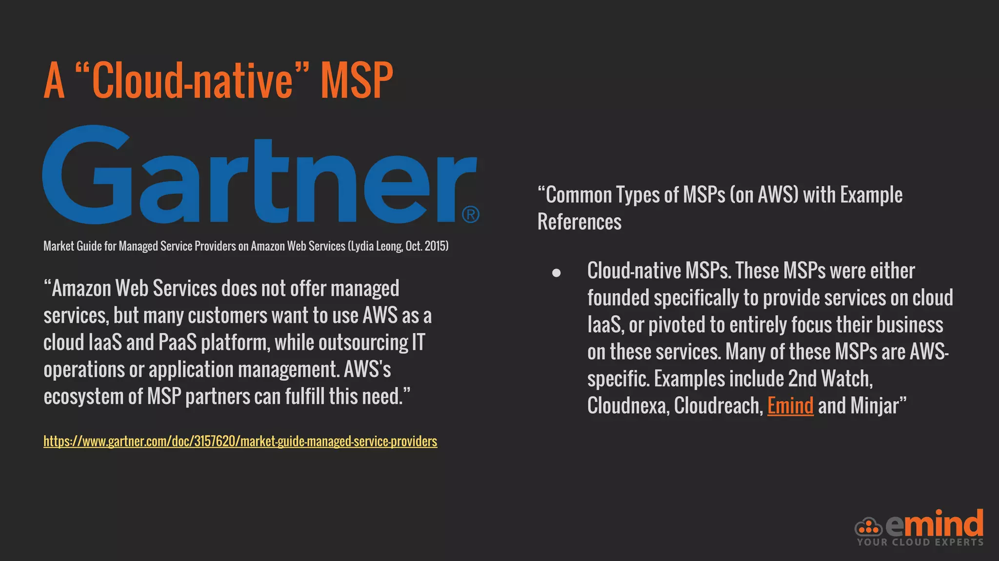 A “Cloud-native” MSP
Market Guide for Managed Service Providers on Amazon Web Services (Lydia Leong, Oct. 2015)
“Amazon Web Services does not offer managed
services, but many customers want to use AWS as a
cloud IaaS and PaaS platform, while outsourcing IT
operations or application management. AWS's
ecosystem of MSP partners can fulfill this need.”
https://www.gartner.com/doc/3157620/market-guide-managed-service-providers
“Common Types of MSPs (on AWS) with Example
References
● Cloud-native MSPs. These MSPs were either
founded specifically to provide services on cloud
IaaS, or pivoted to entirely focus their business
on these services. Many of these MSPs are AWS-
specific. Examples include 2nd Watch,
Cloudnexa, Cloudreach, Emind and Minjar”
 