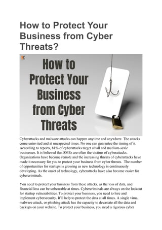 How to Protect Your
Business from Cyber
Threats?
Cyberattacks and malware attacks can happen anytime and anywhere. The attacks
come uninvited and at unexpected times. No one can guarantee the timing of it.
According to reports, 81% of cyberattacks target small and medium-scale
businesses. It is believed that SMEs are often the victims of cyberattacks.
Organizations have become remote and the increasing threats of cyberattacks have
made it necessary for you to protect your business from cyber threats. The number
of opportunities for startups is growing as new technology is continuously
developing. As the onset of technology, cyberattacks have also become easier for
cybercriminals.
You need to protect your business from these attacks, as the loss of data, and
financial loss can be unbearable at times. Cybercriminals are always on the lookout
for startup vulnerabilities. To protect your business, you need to hire and
implement cybersecurity. It’ll help to protect the data at all times. A single virus,
malware attack, or phishing attack has the capacity to devastate all the data and
backups on your website. To protect your business, you need a rigorous cyber
 