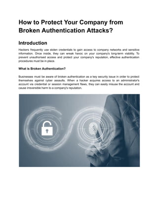 How to Protect Your Company from
Broken Authentication Attacks?
Introduction
Hackers frequently use stolen credentials to gain access to company networks and sensitive
information. Once inside, they can wreak havoc on your company's long-term viability. To
prevent unauthorised access and protect your company's reputation, effective authentication
procedures must be in place.
What is Broken Authentication?
Businesses must be aware of broken authentication as a key security issue in order to protect
themselves against cyber assaults. When a hacker acquires access to an administrator's
account via credential or session management flaws, they can easily misuse the account and
cause irreversible harm to a company's reputation.
 