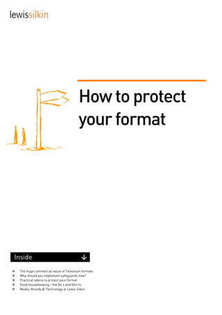 How to protect
                                          your format




 Inside
     The huge commercial value of Television formats
     Why should you implement safeguards now?
     Practical advice to protect your format
     Good housekeeping - the Do’s and Don’ts
     Media, Brands & Technology at Lewis Silkin




www.lewissilkin.com
 