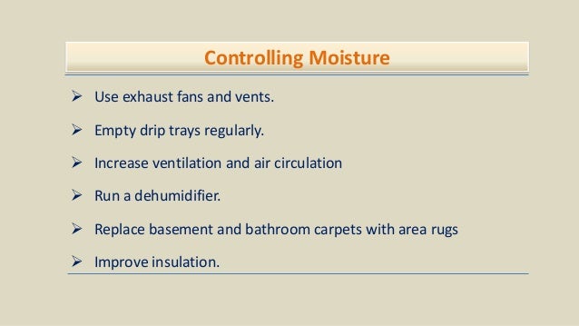 Controlling Moisture
 Use exhaust fans and vents.
 Empty drip trays regularly.
 Increase ventilation and air circulation
 Run a dehumidifier.
 Replace basement and bathroom carpets with area rugs
 Improve insulation.
 