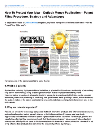 advocaterahuldev.com http://www.advocaterahuldev.com/protect-idea-patent-filing-procedure-strategy/ 
How To Protect Your Idea – Outlook Money Publication – Patent 
Filing Procedure, Strategy and Advantages 
In September edition of Outlook Money magazine, my views were published in the article titled “How To 
Protect Your Killer Idea”. 
Here are some of the pointers related to same theme: 
1. What is a patent? 
A patent is a statutory right granted to an individual, a group of individuals or a legal entity to exclusively 
stop others from making, using or selling the invention that is subject-matter of the patent. 
However, patent protection is always territorial in nature, i.e. a patent granted in India, can be enforced 
within the jurisdiction pertaining to India only. The government, while granting a patent, makes sure that 
the subject matter of the patent application is new and is not disclosed or patented anywhere else in the 
entire world. 
2. Why are patents important? 
Patents are crucial for technology companies that built innovative products and offer innovative services, 
as they legally protect patent owner’s interest in light of competition. Everyone saw how Apple 
aggressively took steps to enforce its patent rights across multiple countries. For startups, patents are 
equally important as they can make or break their business during early stages. A well planned patent 
strategy can add significant value to the company whereas absence of patent protection can result in lot 
of rip offs (me-too) products that can dilute the exclusivity offered by startups. 
 
