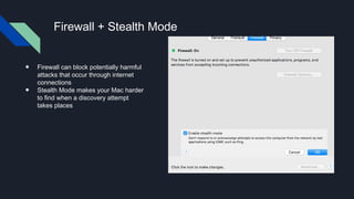 Firewall + Stealth Mode
● Firewall can block potentially harmful
attacks that occur through internet
connections
● Stealth Mode makes your Mac harder
to find when a discovery attempt
takes places
 