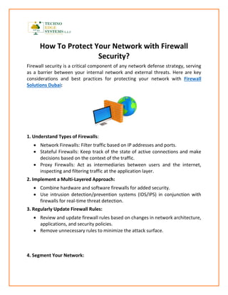 How To Protect Your Network with Firewall
Security?
Firewall security is a critical component of any network defense strategy, serving
as a barrier between your internal network and external threats. Here are key
considerations and best practices for protecting your network with Firewall
Solutions Dubai:
1. Understand Types of Firewalls:
• Network Firewalls: Filter traffic based on IP addresses and ports.
• Stateful Firewalls: Keep track of the state of active connections and make
decisions based on the context of the traffic.
• Proxy Firewalls: Act as intermediaries between users and the internet,
inspecting and filtering traffic at the application layer.
2. Implement a Multi-Layered Approach:
• Combine hardware and software firewalls for added security.
• Use intrusion detection/prevention systems (IDS/IPS) in conjunction with
firewalls for real-time threat detection.
3. Regularly Update Firewall Rules:
• Review and update firewall rules based on changes in network architecture,
applications, and security policies.
• Remove unnecessary rules to minimize the attack surface.
4. Segment Your Network:
 