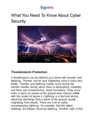 What You Need To Know About Cyber
Security
Thunderstorm Protection
A thunderstorm can be defined as a storm with thunder and
lightning. Thunder can be very frightening since it roars very
loudly. Thunder and lightning mainly occur during the
warmer months during which there is atmosphere instability
and there are cumulonimbus cloud formations. They occur
when a warm air pocket at the ground level rises to collide
with the cooler air above it. Lightning is a fast and strong
electricity discharge from a storm to the ground usually
originating from clouds. There are a lot of myths
accompanying lightning, for example; that the tallest
buildings are always struck by lightning. Another myth is that
 