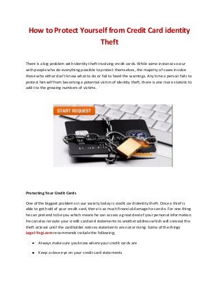 How to Protect Yourself from Credit Card identity
Theft
There is a big problem with identity theft involving credit cards. While some instances occur
with people who do everything possible to protect themselves, the majority of cases involve
those who either don’t know what to do or fail to heed the warnings. Any time a person fails to
protect himself from becoming a potential victim of identity theft, there is one more statistic to
add t to the growing numbers of victims.
Protecting Your Credit Cards
One of the biggest problems in our society today is credit card identity theft. Once a thief is
able to get hold of your credit card, there is so much financial damage he can do. For one thing
he can pretend to be you which means he can access a great deal of your personal information.
He can also reroute your credit card and statements to another address which will conceal the
theft at least until the cardholder notices statements are not arriving. Some of the things
Legal-Yogi.com recommends include the following;
Always make sure you know where your credit cards are
Keep a close eye on your credit card statements
 