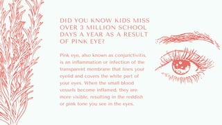 DID YOU KNOW KIDS MISS
OVER 3 MILLION SCHOOL
DAYS A YEAR AS A RESULT
OF PINK EYE?
Pink eye, also known as conjunctivitis,
is an inflammation or infection of the
transparent membrane that lines your
eyelid and covers the white part of
your eyes. When the small blood
vessels become inflamed, they are
more visible, resulting in the reddish
or pink tone you see in the eyes.
 