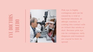 EYEDOCTORS
TOLEDO
Pink eye is highly
contagious and can be
caused by a viral or
bacterial infection, an
allergic reaction, or
coming into contact with
an irritant like smoke or
dust. Because pink eye
can be contagious, early
diagnosis and treatment
are crucial to limit its
spread.
 