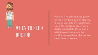 Pink eye is no joke and can quickly
spread if not taken care of properly.
If you or your kids are experiencing
any of the symptoms above, see a
doctor immediately. If you have a
weak immune system or a pre-
existing eye condition, pink eye can
cause these to worsen.
WHEN TO SEE A
DOCTOR
 
